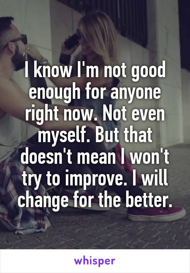 I know I'm not good enough for anyone right now. Not even myself. But that doesn't mean I won't try to improve. I will change for the better.