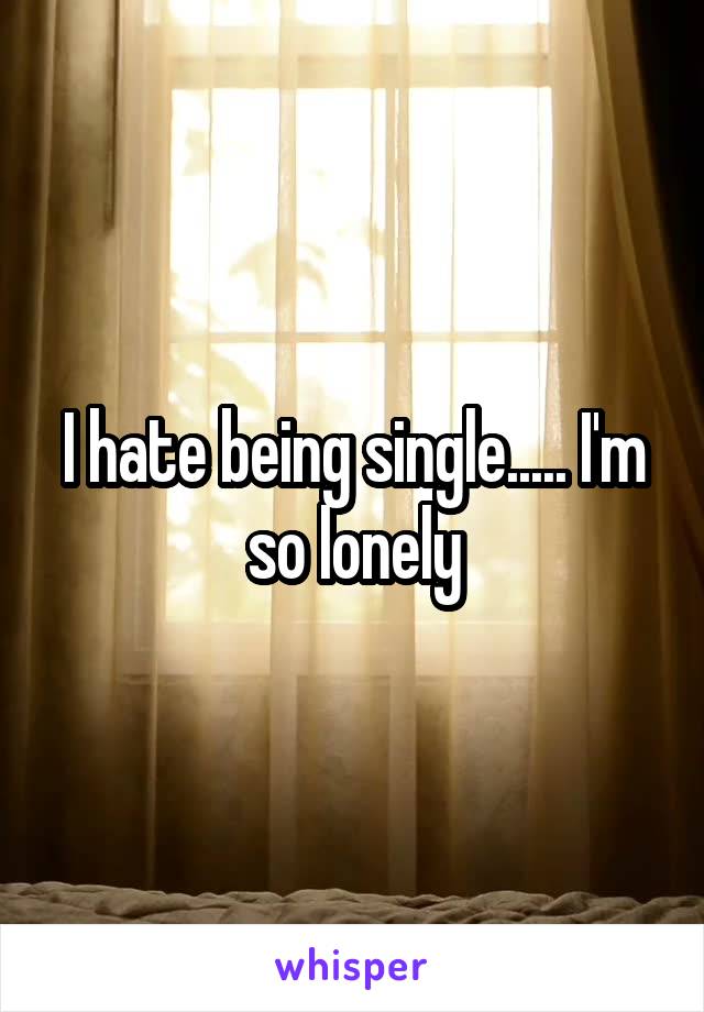 I hate being single..... I'm so lonely