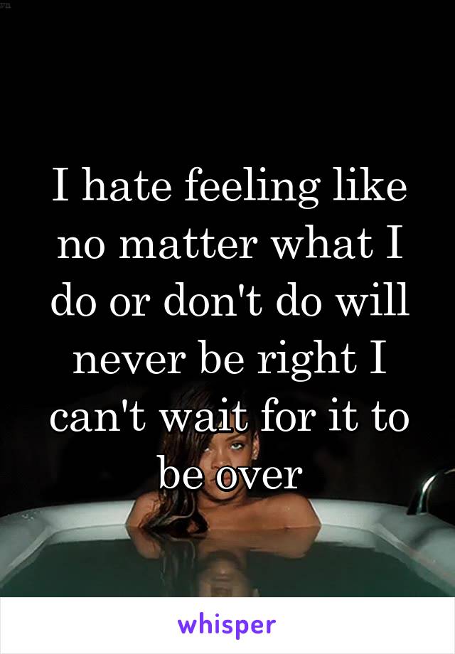 I hate feeling like no matter what I do or don't do will never be right I can't wait for it to be over