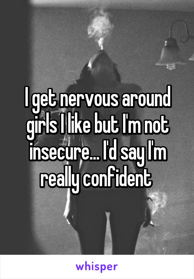 I get nervous around girls I like but I'm not insecure... I'd say I'm really confident 