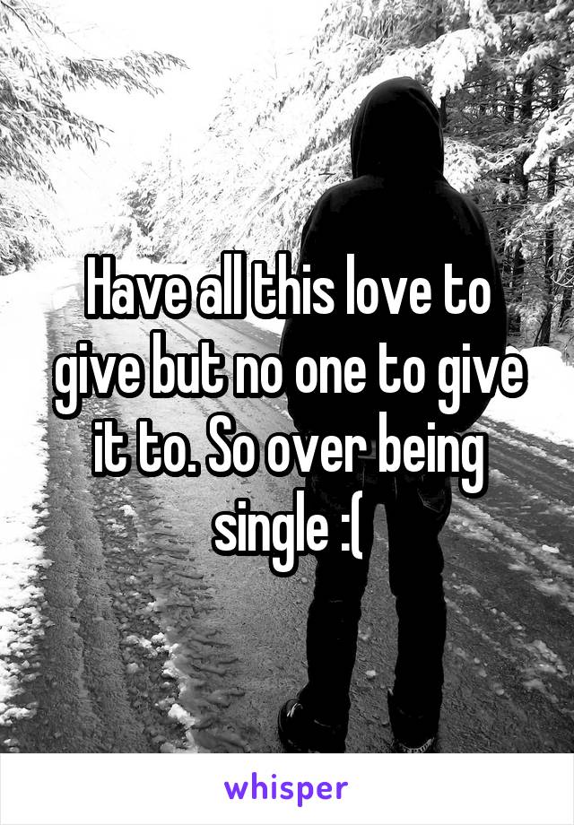 Have all this love to give but no one to give it to. So over being single :(