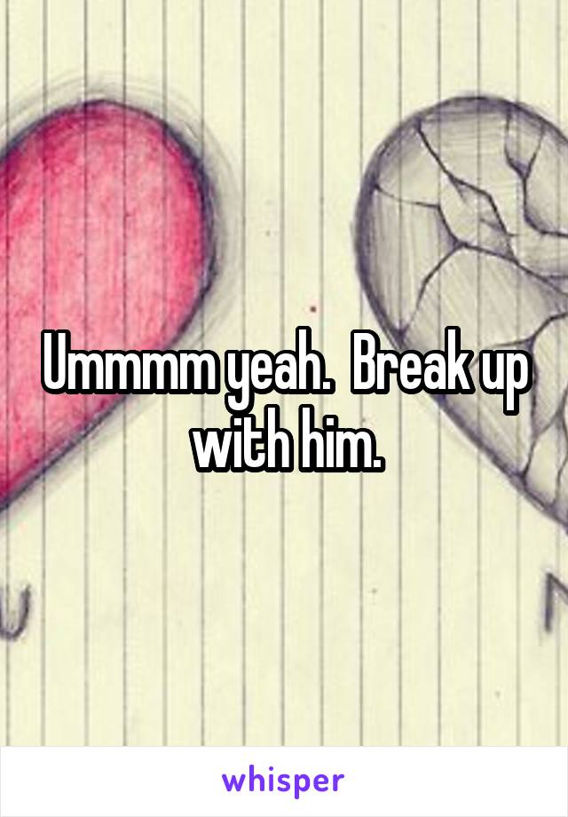 Ummmm yeah.  Break up with him.