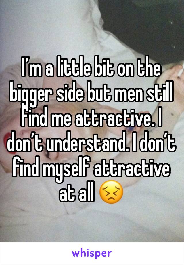 I’m a little bit on the bigger side but men still find me attractive. I don’t understand. I don’t find myself attractive at all 😣