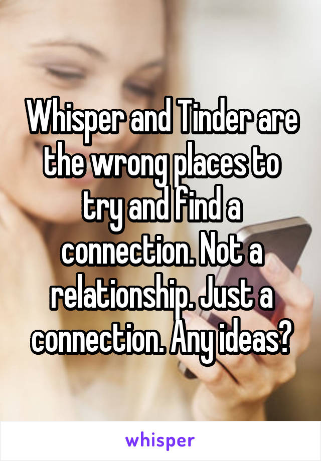 Whisper and Tinder are the wrong places to try and find a connection. Not a relationship. Just a connection. Any ideas?