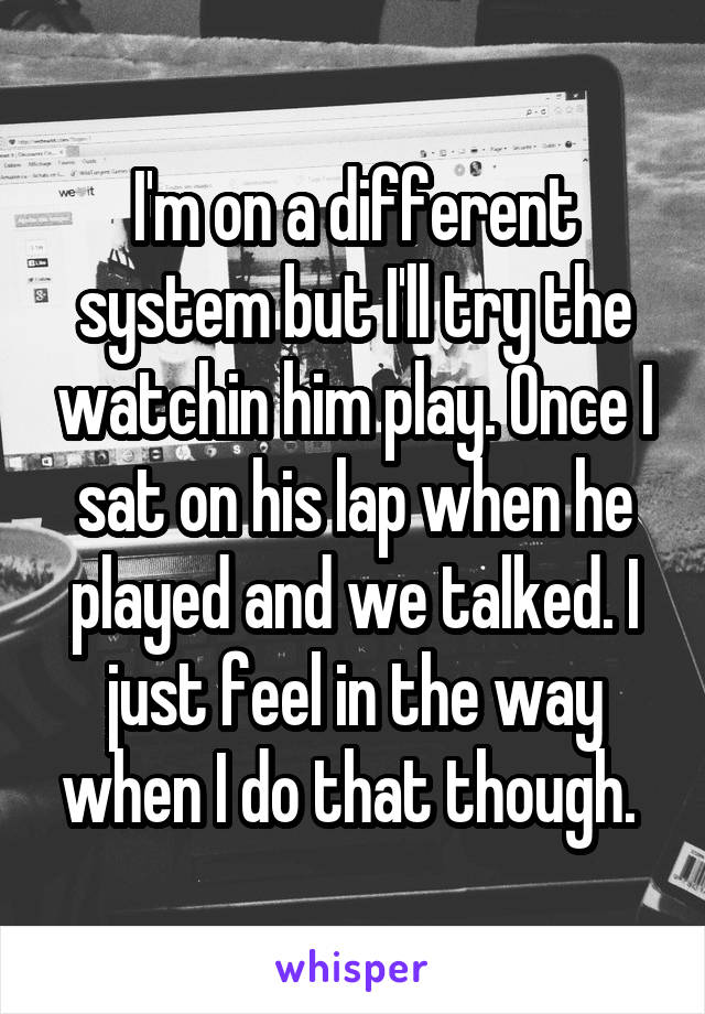 I'm on a different system but I'll try the watchin him play. Once I sat on his lap when he played and we talked. I just feel in the way when I do that though. 