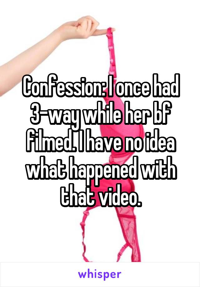 Confession: I once had 3-way while her bf filmed. I have no idea what happened with that video.