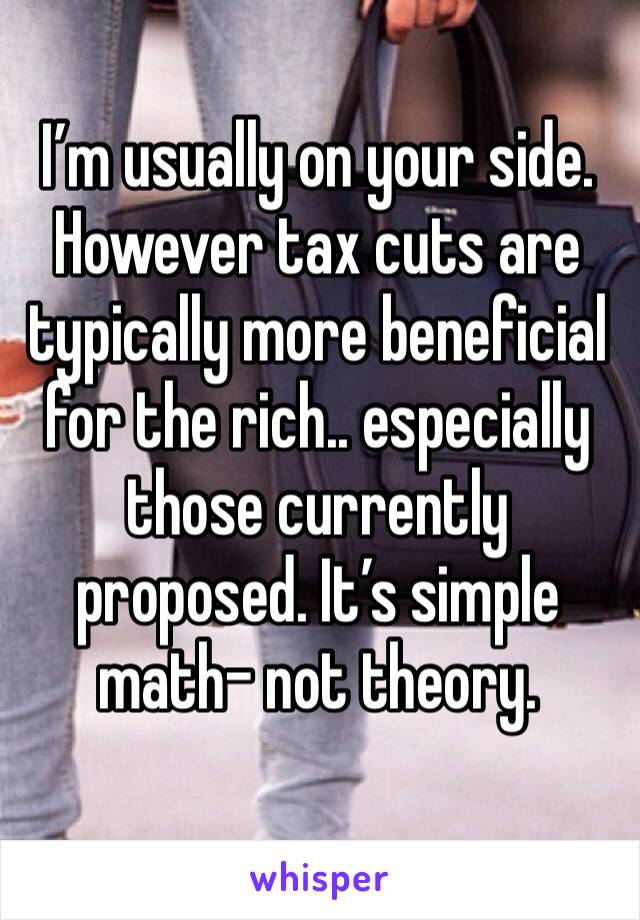 I’m usually on your side. However tax cuts are typically more beneficial for the rich.. especially those currently proposed. It’s simple math- not theory. 