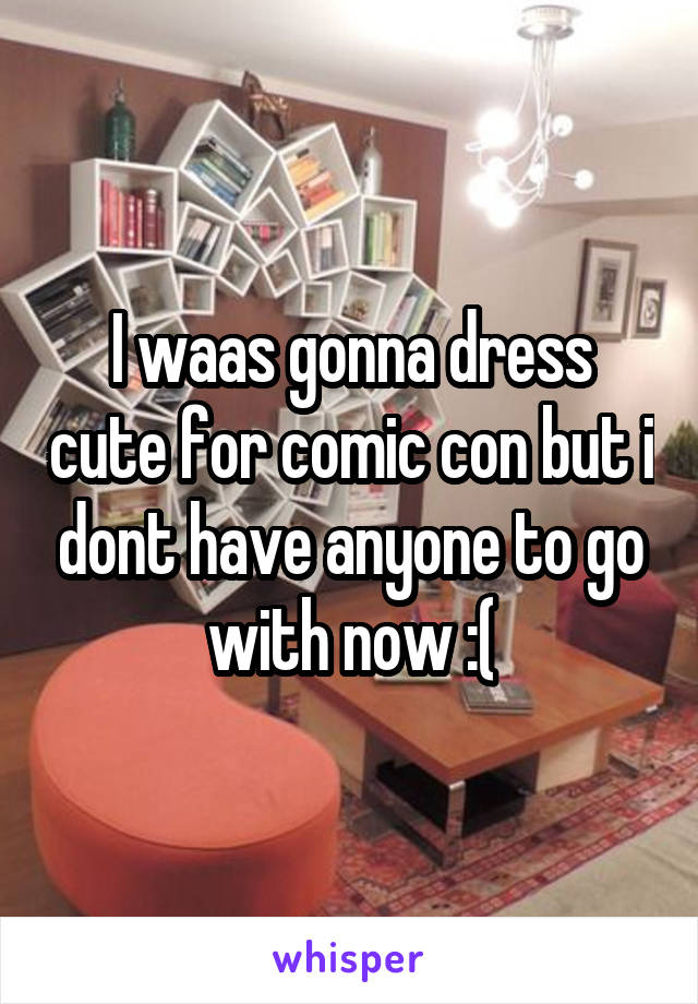 I waas gonna dress cute for comic con but i dont have anyone to go with now :(