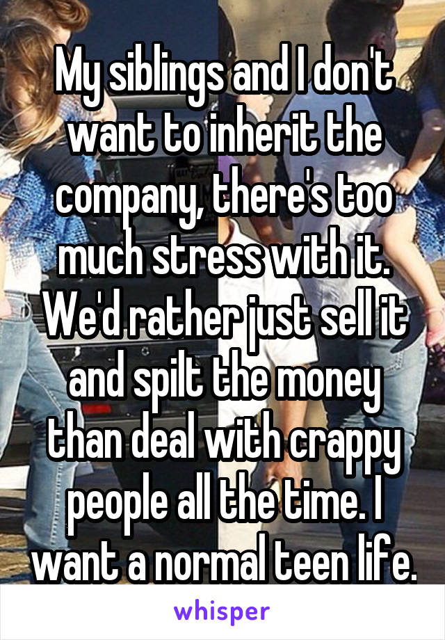 My siblings and I don't want to inherit the company, there's too much stress with it. We'd rather just sell it and spilt the money than deal with crappy people all the time. I want a normal teen life.