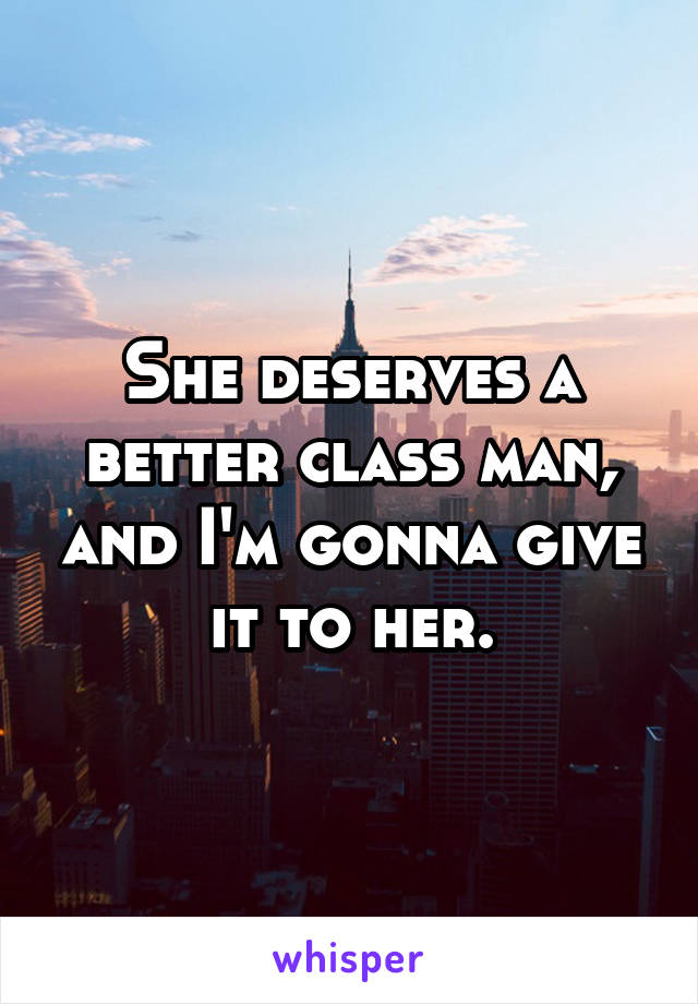 She deserves a better class man, and I'm gonna give it to her.