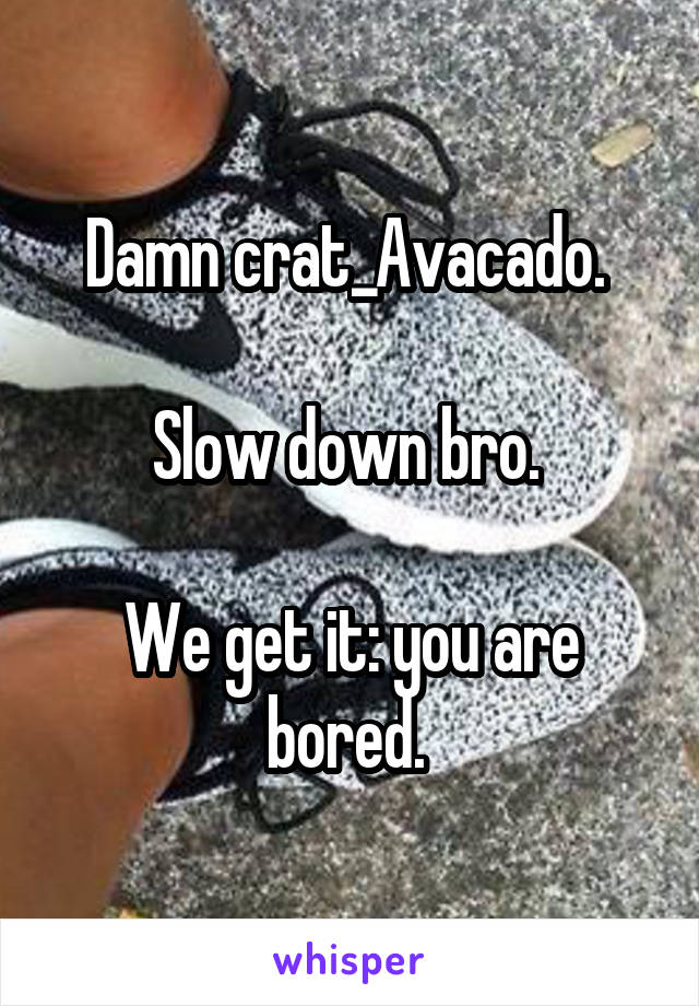Damn crat_Avacado. 

Slow down bro. 

We get it: you are bored. 