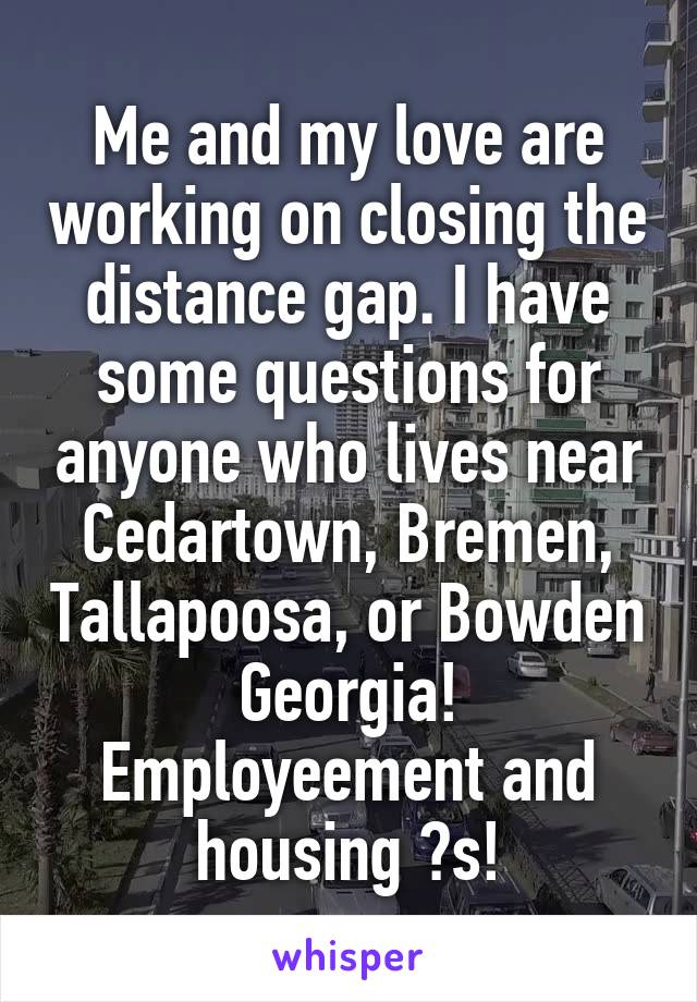 Me and my love are working on closing the distance gap. I have some questions for anyone who lives near Cedartown, Bremen, Tallapoosa, or Bowden Georgia! Employeement and housing ?s!