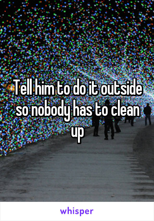 Tell him to do it outside so nobody has to clean up