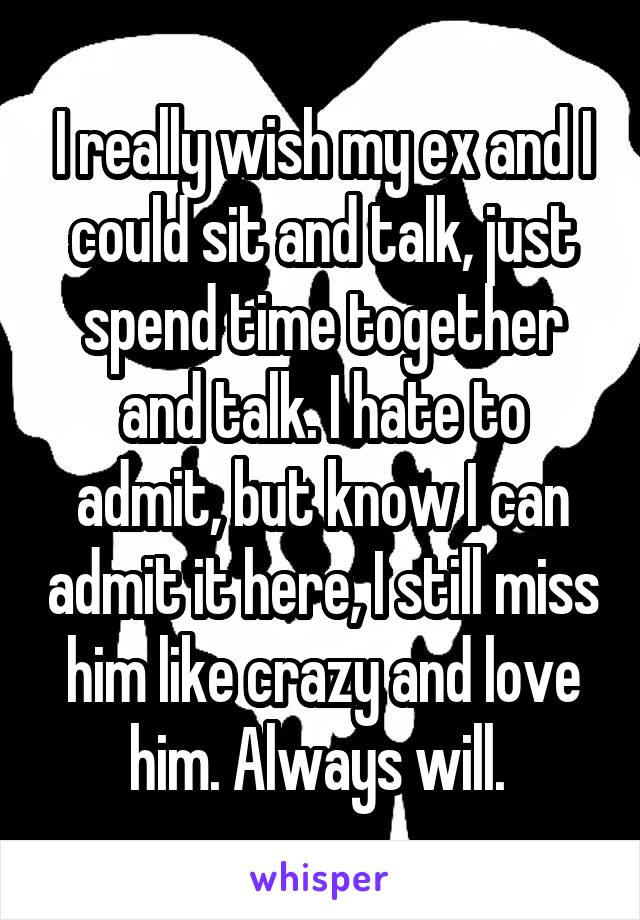 I really wish my ex and I could sit and talk, just spend time together and talk. I hate to admit, but know I can admit it here, I still miss him like crazy and love him. Always will. 