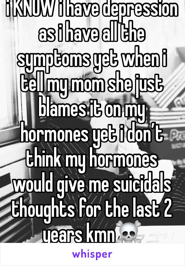 i KNOW i have depression as i have all the symptoms yet when i tell my mom she just blames it on my hormones yet i don’t think my hormones would give me suicidals thoughts for the last 2 years kmn☠️