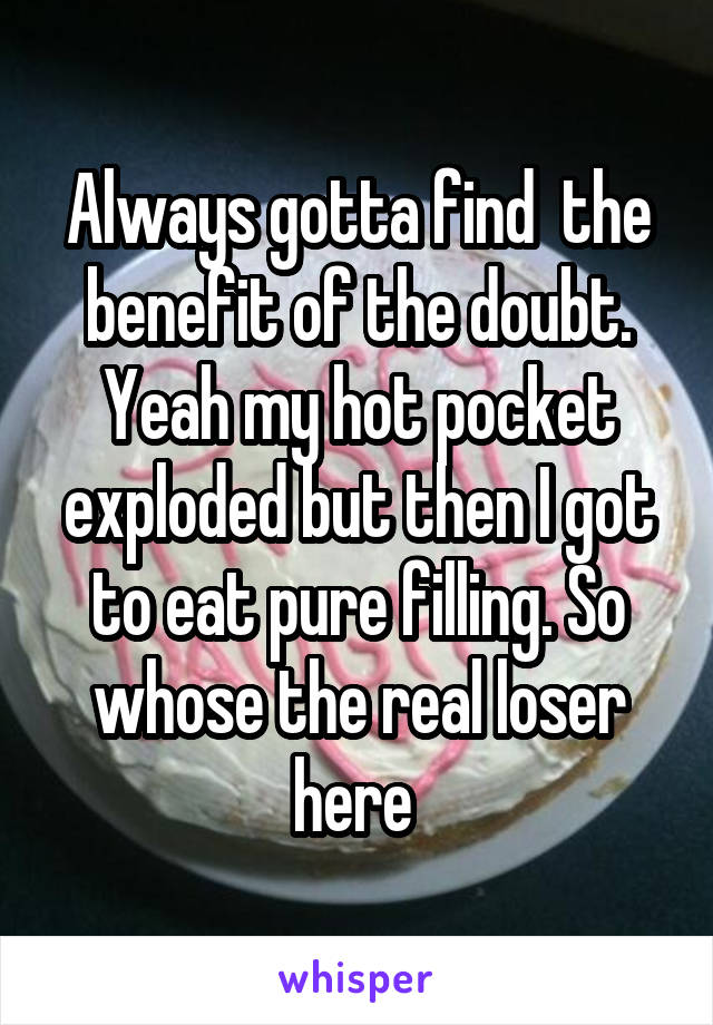 Always gotta find  the benefit of the doubt. Yeah my hot pocket exploded but then I got to eat pure filling. So whose the real loser here 