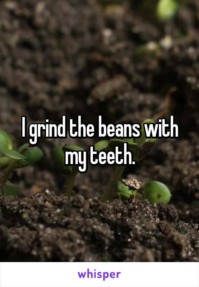 I grind the beans with my teeth.