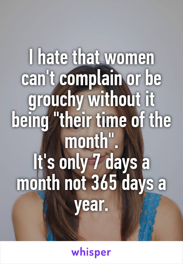 I hate that women can't complain or be grouchy without it being "their time of the month".
It's only 7 days a month not 365 days a year.