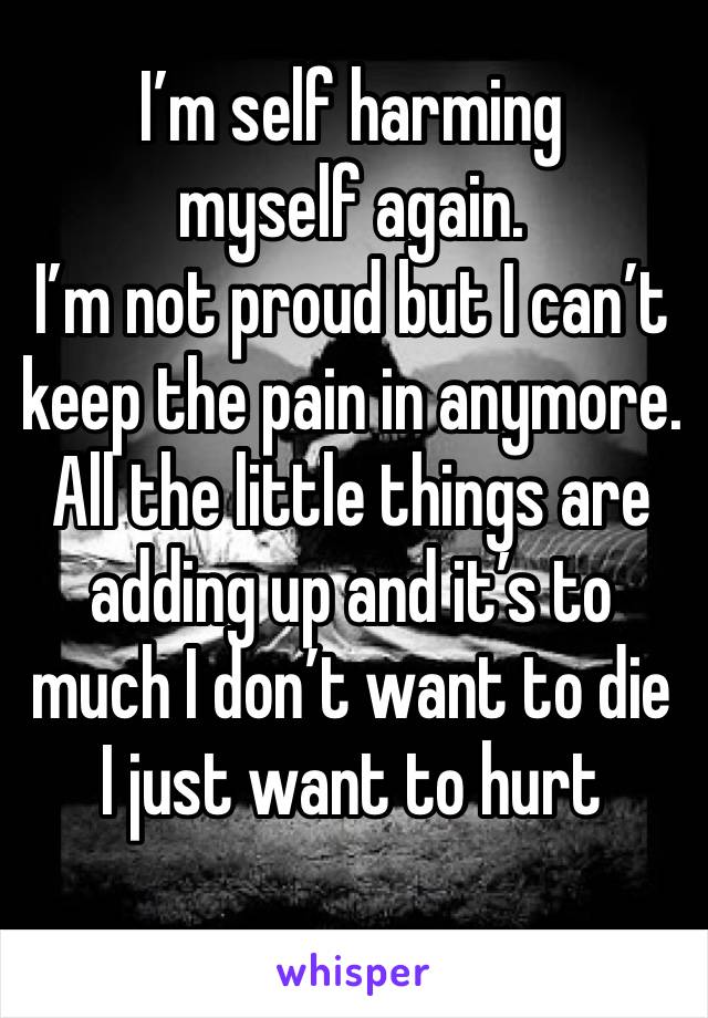 I’m self harming myself again. 
I’m not proud but I can’t keep the pain in anymore. All the little things are adding up and it’s to much I don’t want to die I just want to hurt 