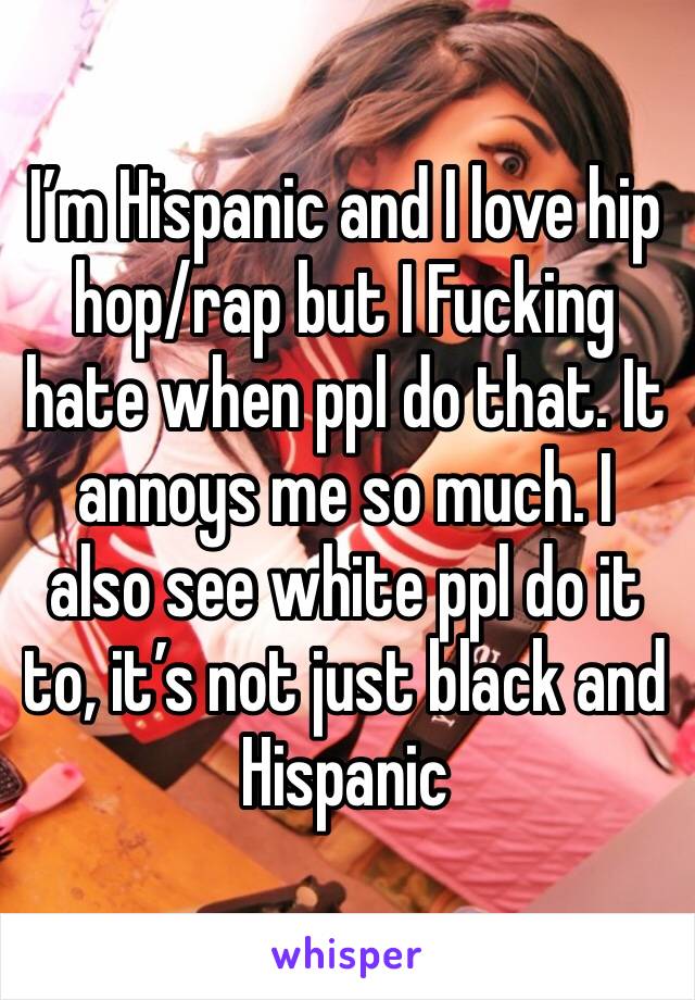 I’m Hispanic and I love hip hop/rap but I Fucking hate when ppl do that. It annoys me so much. I also see white ppl do it to, it’s not just black and Hispanic 