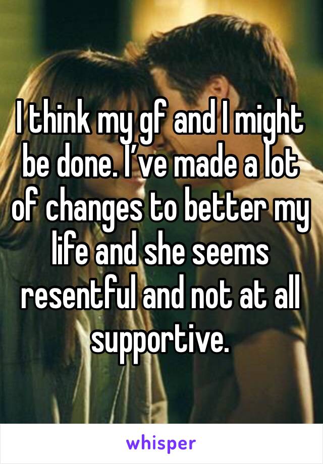 I think my gf and I might be done. I’ve made a lot of changes to better my life and she seems resentful and not at all supportive.