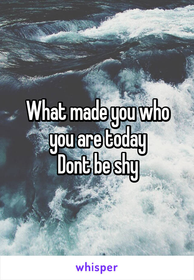 What made you who you are today
Dont be shy