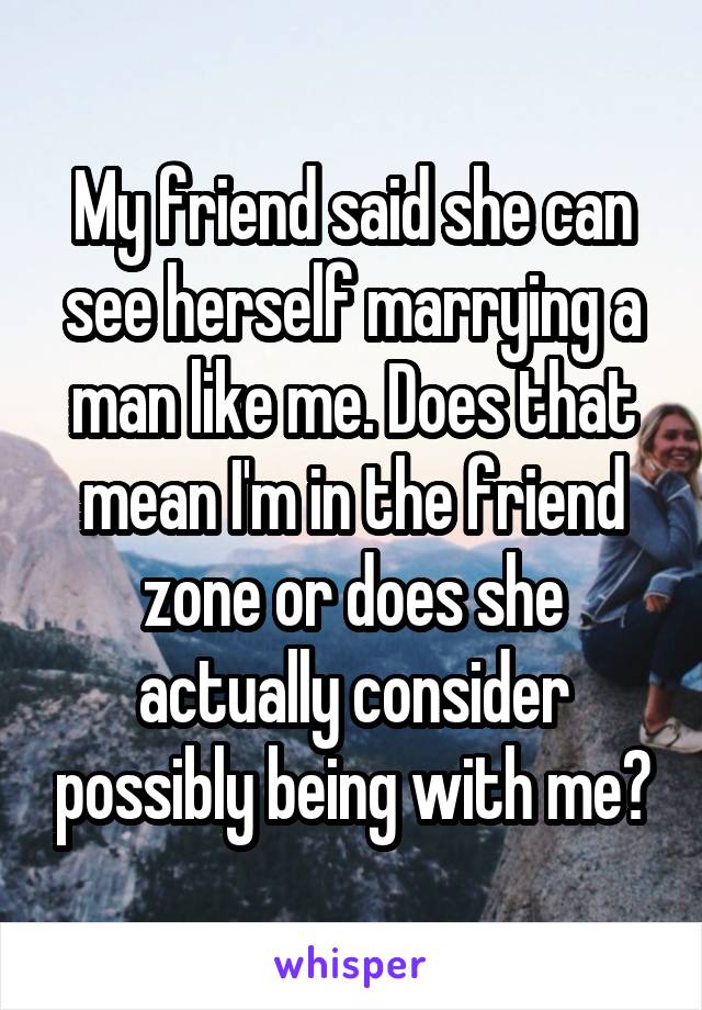My friend said she can see herself marrying a man like me. Does that mean I'm in the friend zone or does she actually consider possibly being with me?
