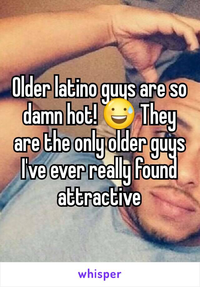 Older latino guys are so damn hot! 😅 They are the only older guys I've ever really found attractive