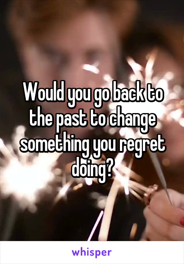 Would you go back to the past to change something you regret doing?