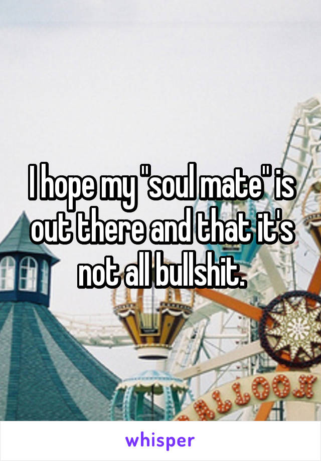 I hope my "soul mate" is out there and that it's not all bullshit.