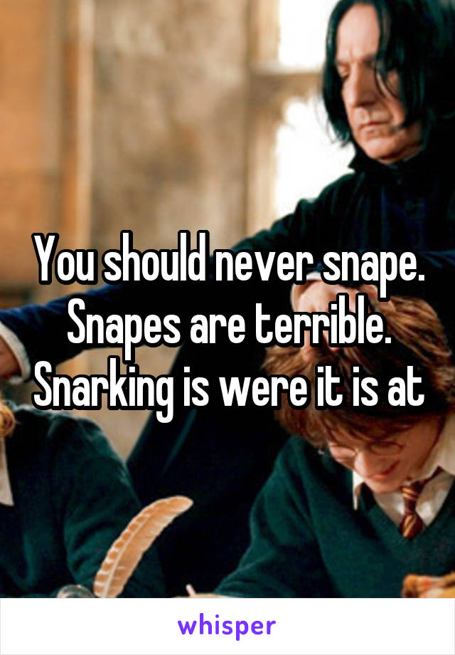 You should never snape. Snapes are terrible. Snarking is were it is at
