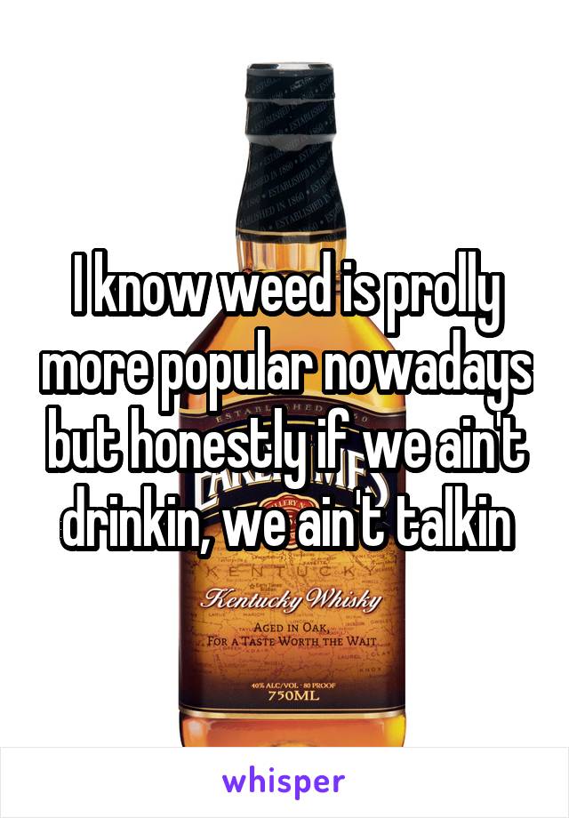 I know weed is prolly more popular nowadays but honestly if we ain't drinkin, we ain't talkin