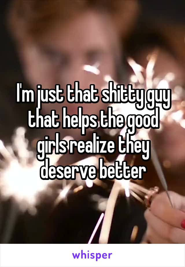 I'm just that shitty guy that helps the good girls realize they deserve better