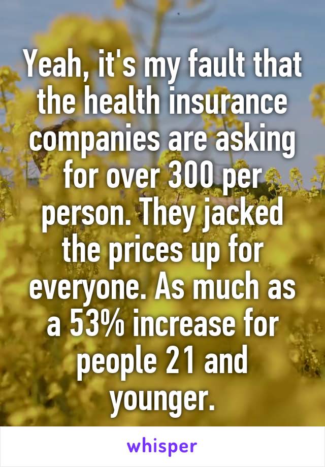 Yeah, it's my fault that the health insurance companies are asking for over 300 per person. They jacked the prices up for everyone. As much as a 53% increase for people 21 and younger.