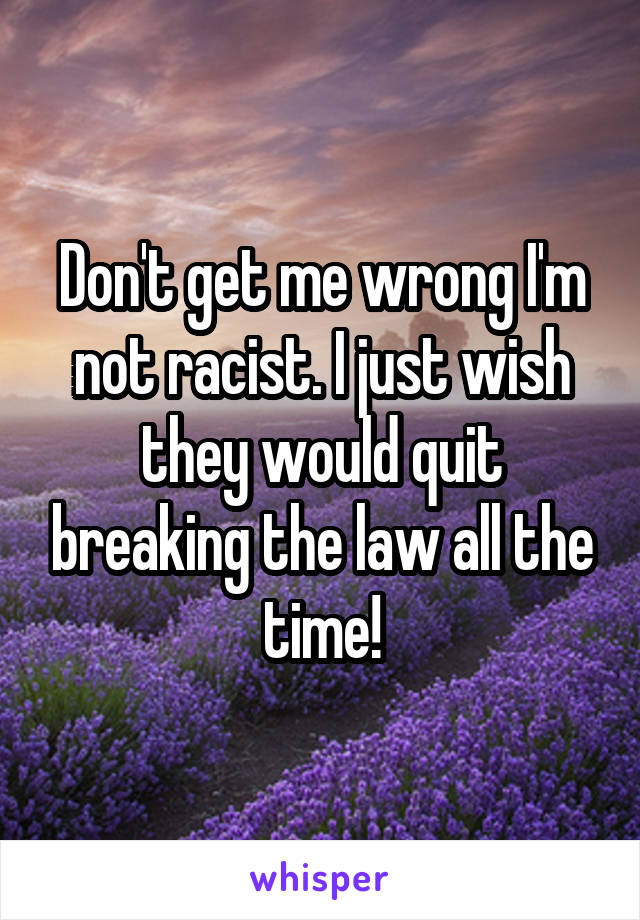 Don't get me wrong I'm not racist. I just wish they would quit breaking the law all the time!