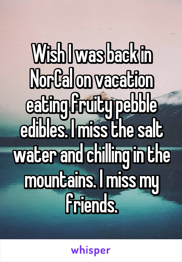 Wish I was back in NorCal on vacation eating fruity pebble edibles. I miss the salt water and chilling in the mountains. I miss my friends.