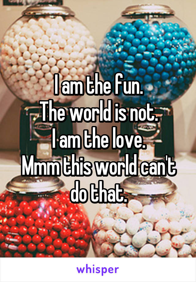 I am the fun.
The world is not.
I am the love.
Mmm this world can't do that.