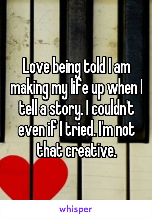Love being told I am making my life up when I tell a story. I couldn't even if I tried. I'm not that creative.
