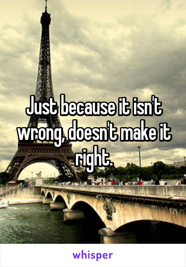 Just because it isn't wrong, doesn't make it right.