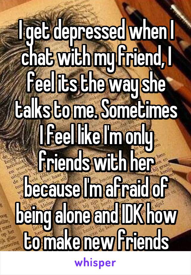 I get depressed when I chat with my friend, I feel its the way she talks to me. Sometimes I feel like I'm only friends with her because I'm afraid of being alone and IDK how to make new friends