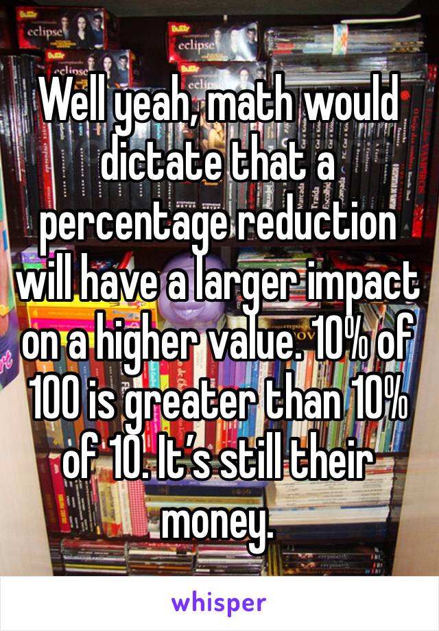 Well yeah, math would dictate that a percentage reduction will have a larger impact on a higher value. 10% of 100 is greater than 10% of 10. It’s still their money. 