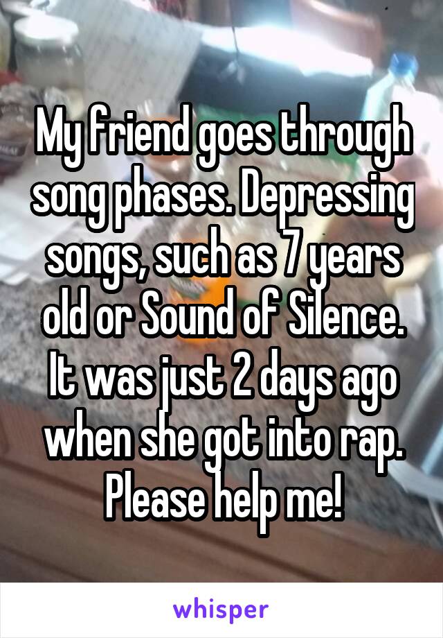 My friend goes through song phases. Depressing songs, such as 7 years old or Sound of Silence. It was just 2 days ago when she got into rap. Please help me!