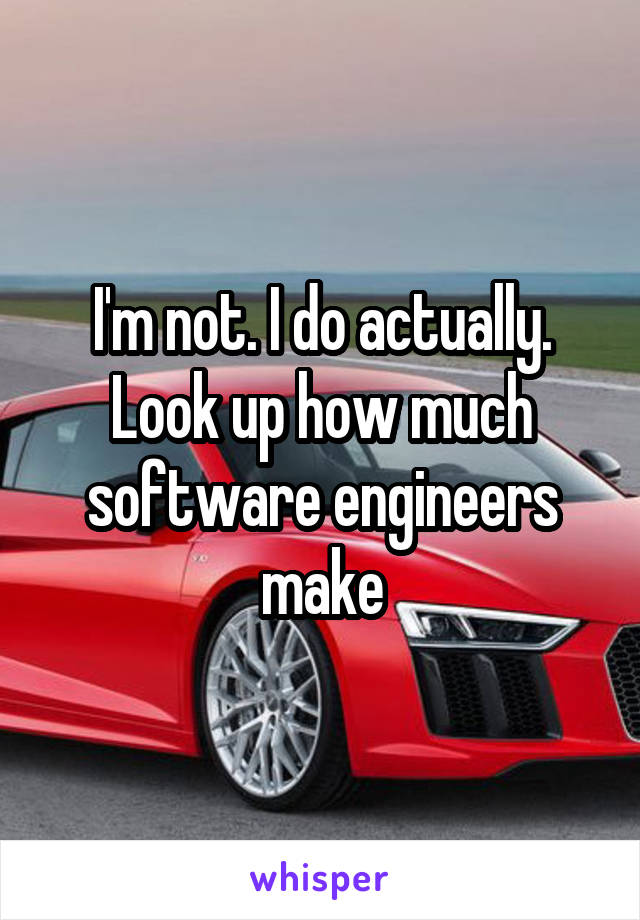 I'm not. I do actually. Look up how much software engineers make