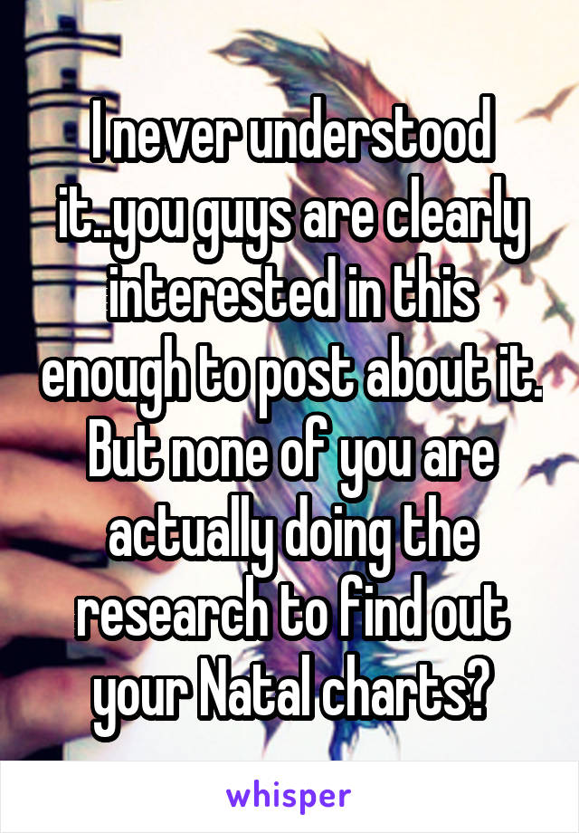 I never understood it..you guys are clearly interested in this enough to post about it. But none of you are actually doing the research to find out your Natal charts?