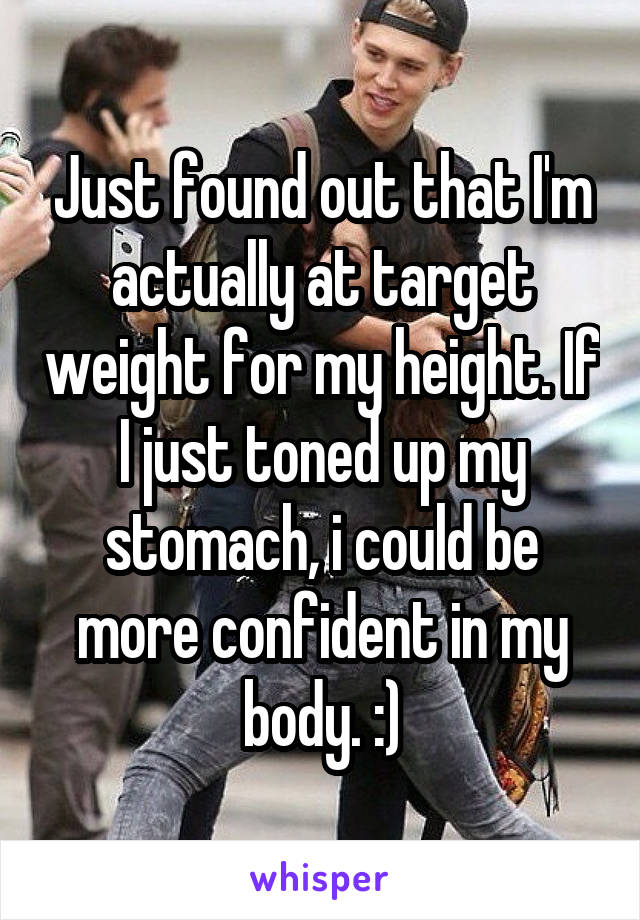 Just found out that I'm actually at target weight for my height. If I just toned up my stomach, i could be more confident in my body. :)