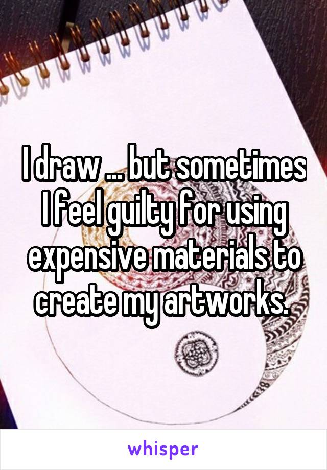 I draw ... but sometimes I feel guilty for using expensive materials to create my artworks. 