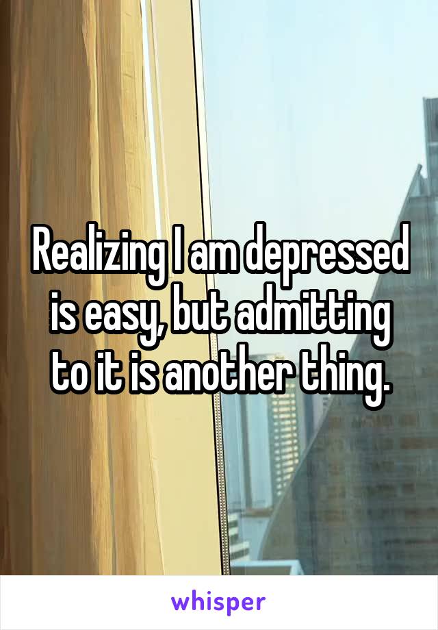Realizing I am depressed is easy, but admitting to it is another thing.
