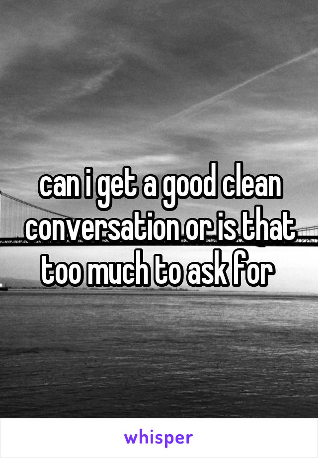 can i get a good clean conversation or is that too much to ask for 