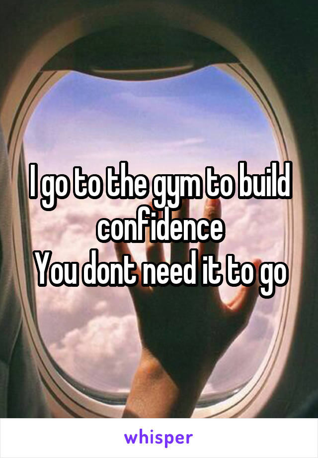 I go to the gym to build confidence
You dont need it to go