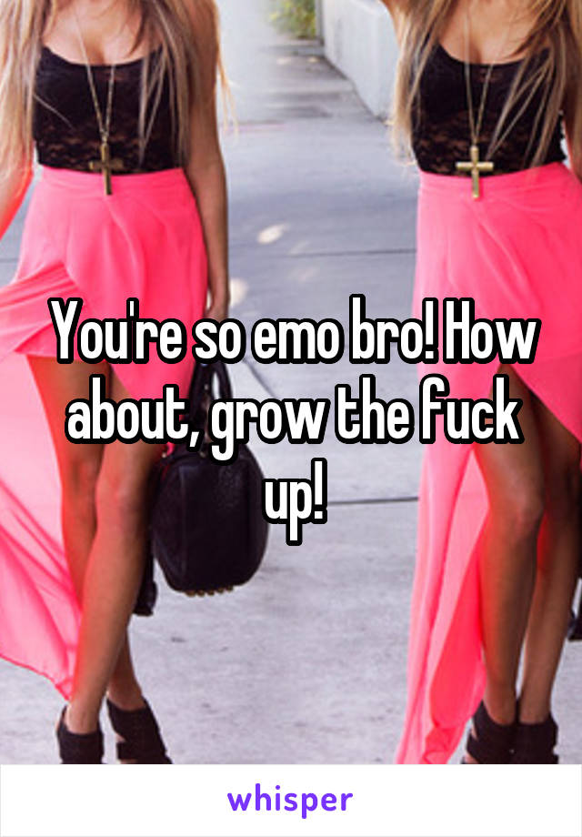 You're so emo bro! How about, grow the fuck up!